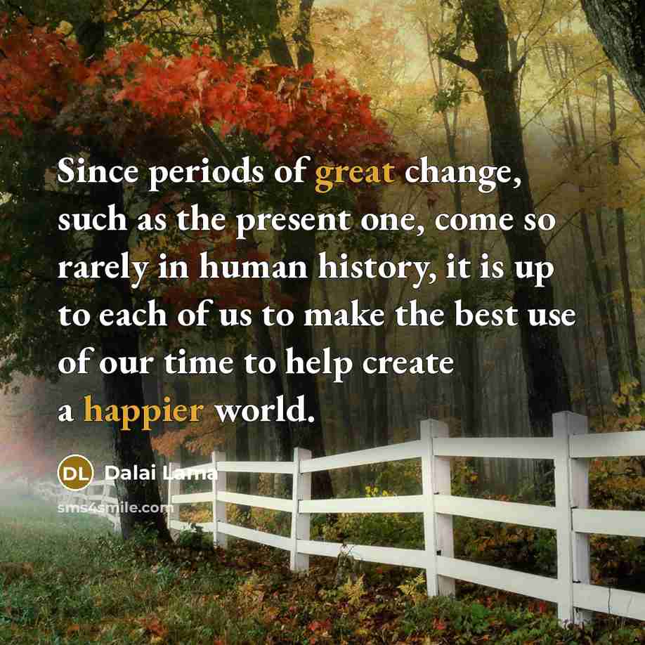 “Since periods of great change, such as the present one, come so rarely in human history, it is up to each of us to make the best use of our time to help create a happier world.” quote by Dalai Lama