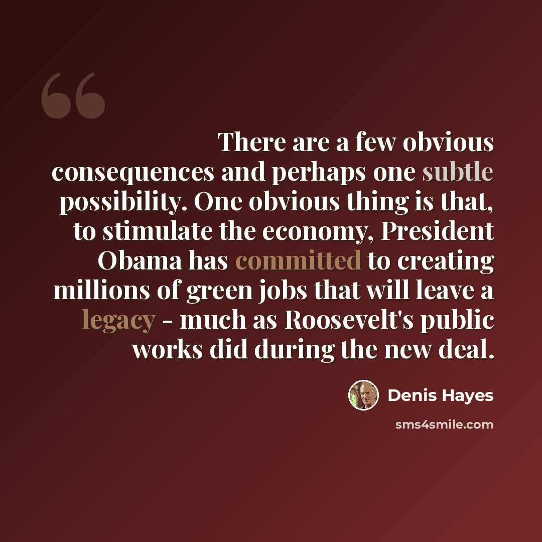 “There are a few obvious consequences and perhaps one subtle possibility. One obvious thing is that, to stimulate the economy, President Obama has committed to creating millions of green jobs that will leave a legacy - much as Roosevelt's public works did during the new deal.” quote by Denis Hayes