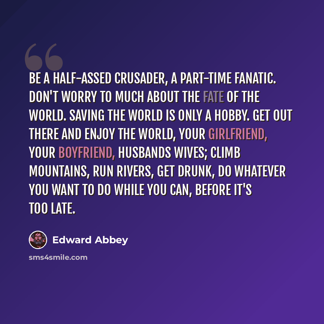 “Be a half-assed crusader, a part-time fanatic. Don't worry to much about the fate of the world. Saving the world is only a hobby. Get out there and enjoy the world, your girlfriend, your boyfriend, husbands wives; climb mountains, run rivers, get drunk, do whatever you want to do while you can…” quote by Edward Abbey