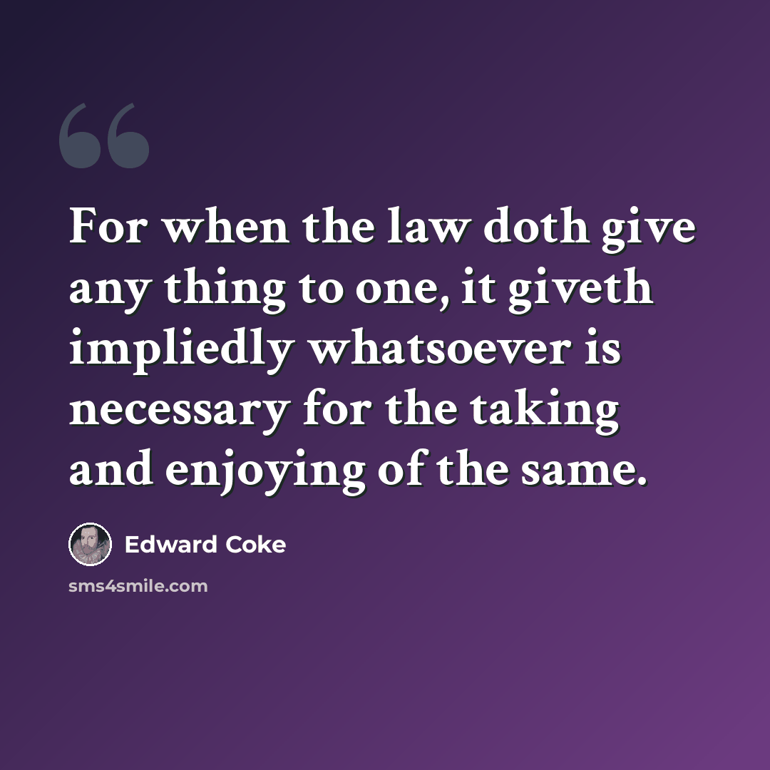 “For when the law doth give any thing to one, it giveth impliedly whatsoever is necessary for the taking and enjoying of the same.” quote by Edward Coke