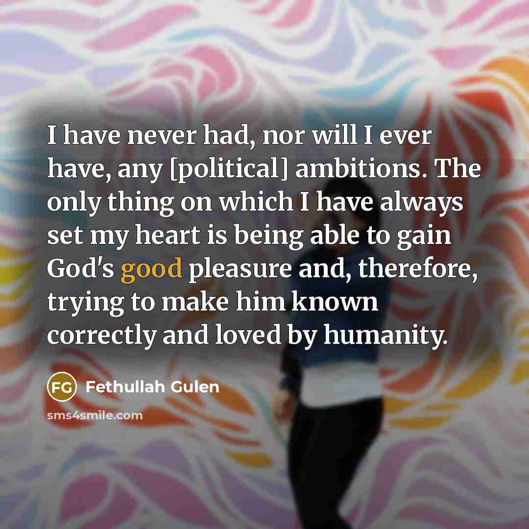 “I have never had, nor will I ever have, any [political] ambitions. The only thing on which I have always set my heart is being able to gain God's good pleasure and, therefore, trying to make him known correctly and loved by humanity.” quote by Fethullah Gulen