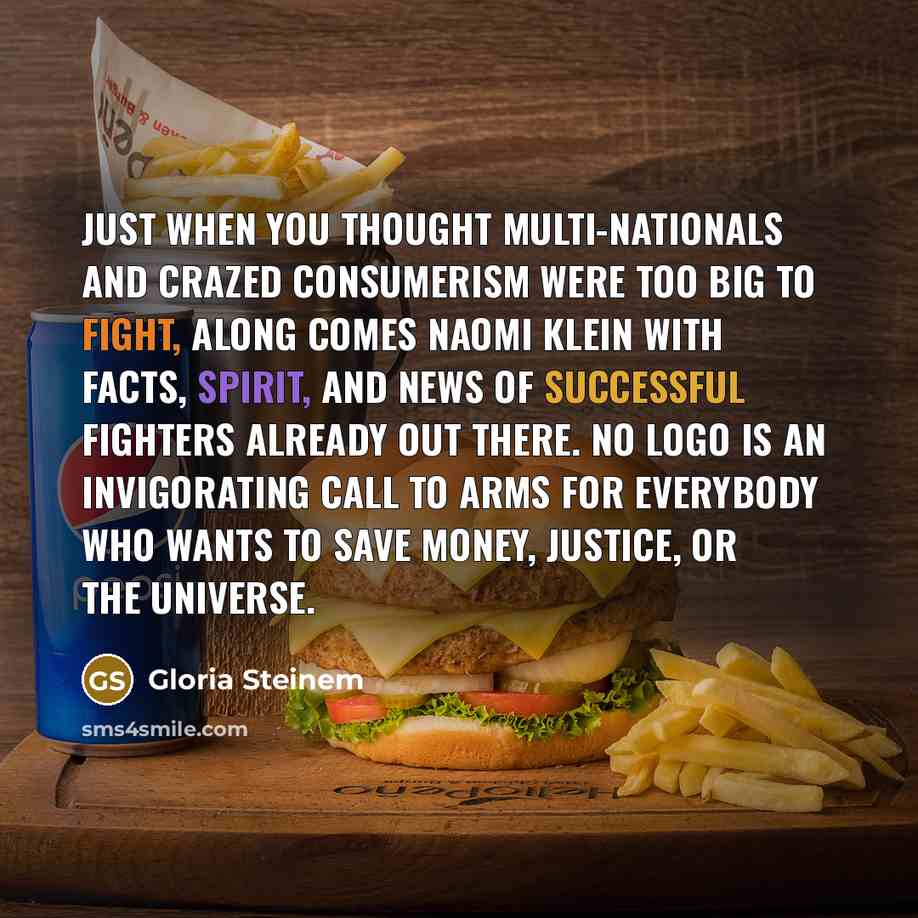 “Just when you thought multi-nationals and crazed consumerism were too big to fight, along comes Naomi Klein with facts, spirit, and news of successful fighters already out there. No Logo is an invigorating call to arms for everybody who wants to save money, justice, or the universe.” quote by Gloria Steinem