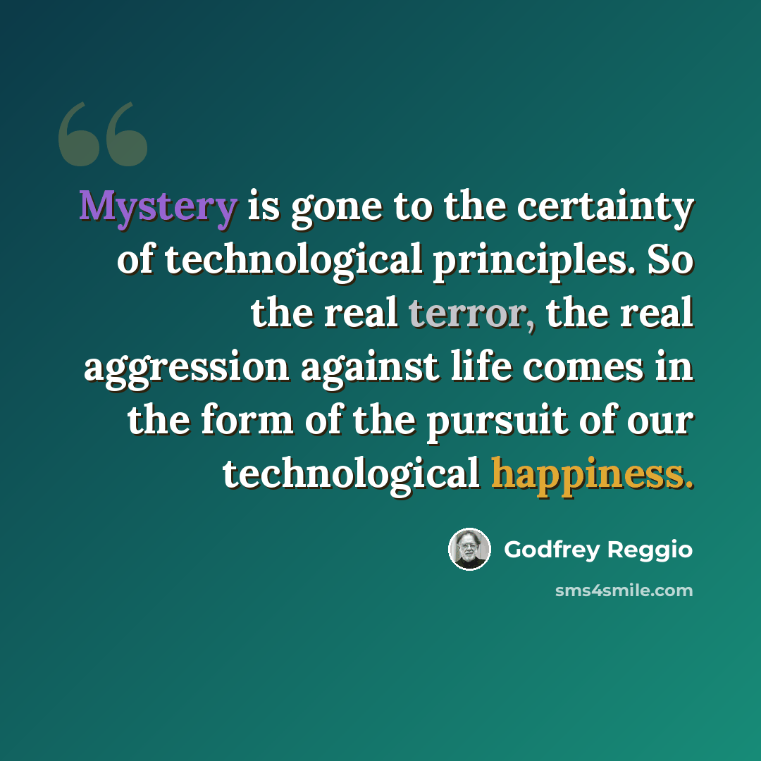 “Mystery is gone to the certainty of technological principles. So the real terror, the real aggression against life comes in the form of the pursuit of our technological happiness.” quote by Godfrey Reggio