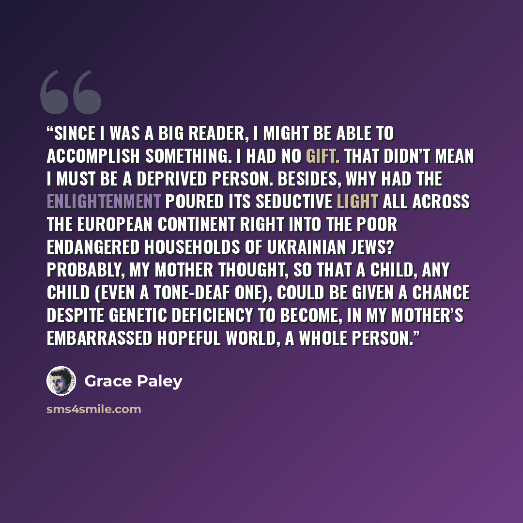 “Since I was a big reader, I might be able to accomplish something. I had no gift. That didn’t mean I must be a deprived person. Besides, why had the Enlightenment poured its seductive light all across the European continent right into the poor endangered households of Ukrainian Jews? Probably, my…” quote by Grace Paley