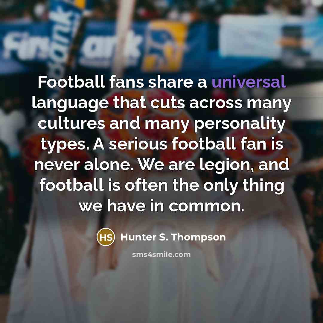 “Football fans share a universal language that cuts across many cultures and many personality types. A serious football fan is never alone. We are legion, and football is often the only thing we have in common.” quote by Hunter S. Thompson