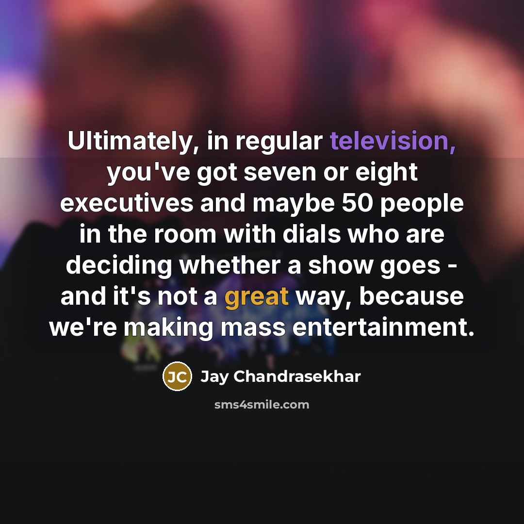 “Ultimately, in regular television, you've got seven or eight executives and maybe 50 people in the room with dials who are deciding whether a show goes - and it's not a great way, because we're making mass entertainment.” quote by Jay Chandrasekhar