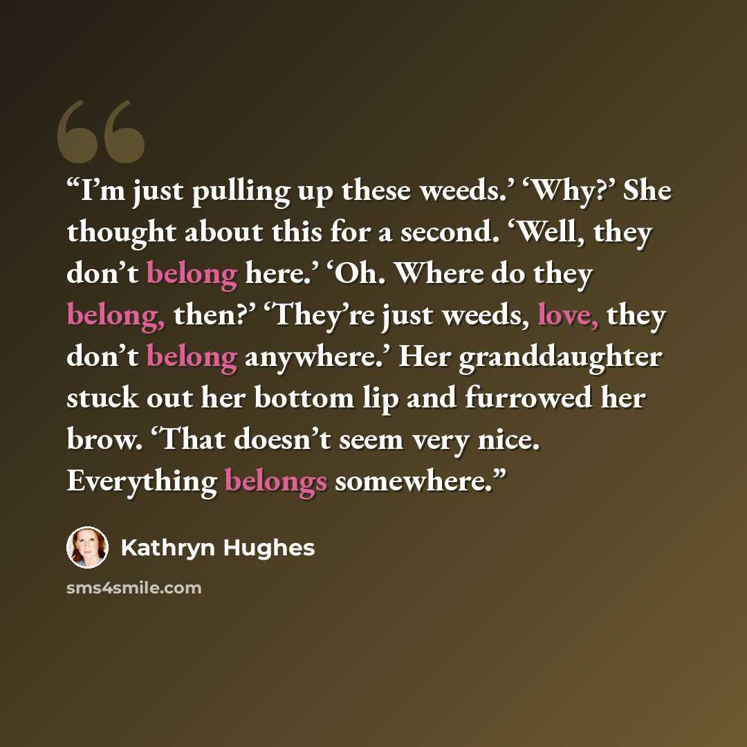 “I’m just pulling up these weeds.’ ‘Why?’ She thought about this for a second. ‘Well, they don’t belong here.’ ‘Oh. Where do they belong, then?’ ‘They’re just weeds, love, they don’t belong anywhere.’ Her granddaughter stuck out her bottom lip and furrowed her brow. ‘That doesn’t seem very nice…” quote by Kathryn Hughes