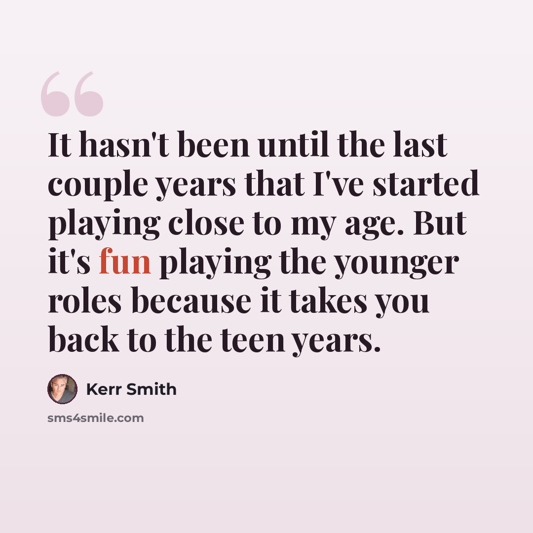 “It hasn't been until the last couple years that I've started playing close to my age. But it's fun playing the younger roles because it takes you back to the teen years.” quote by Kerr Smith