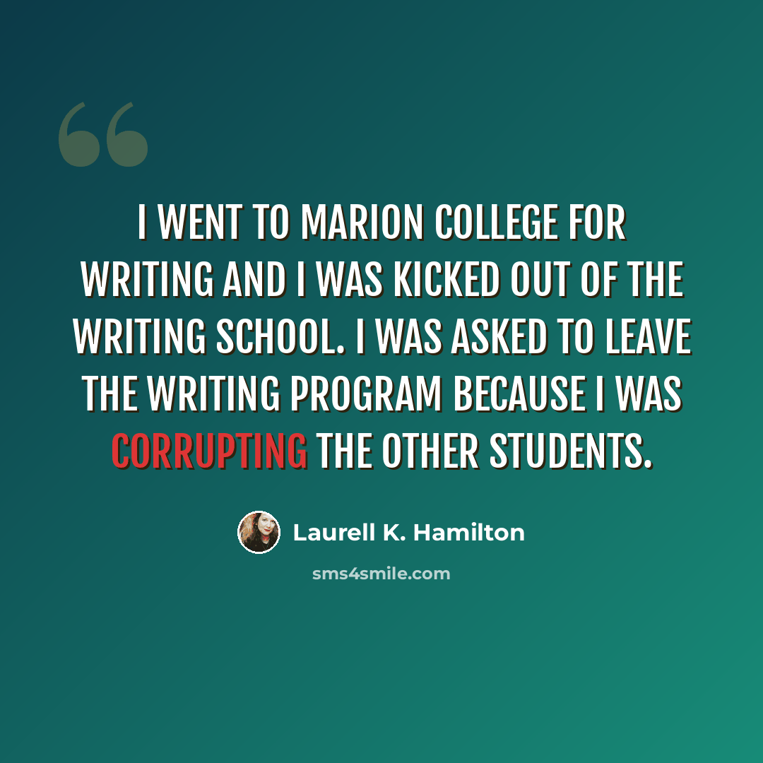 “I went to Marion College for writing and I was kicked out of the writing school. I was asked to leave the writing program because I was corrupting the other students.” quote by Laurell K. Hamilton