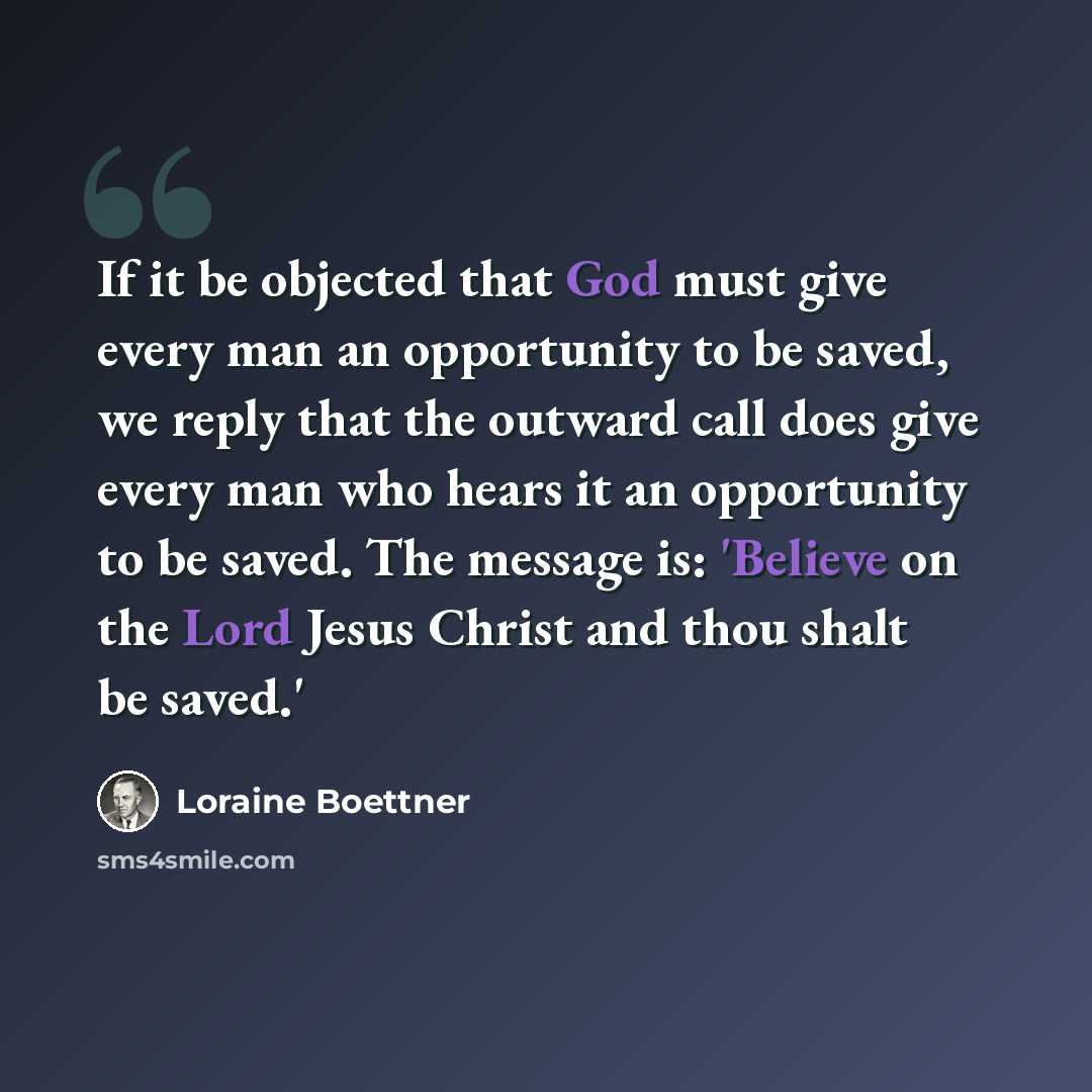 “If it be objected that God must give every man an opportunity to be saved, we reply that the outward call does give every man who hears it an opportunity to be saved. The message is: 'Believe on the Lord Jesus Christ and thou shalt be saved.'” quote by Loraine Boettner