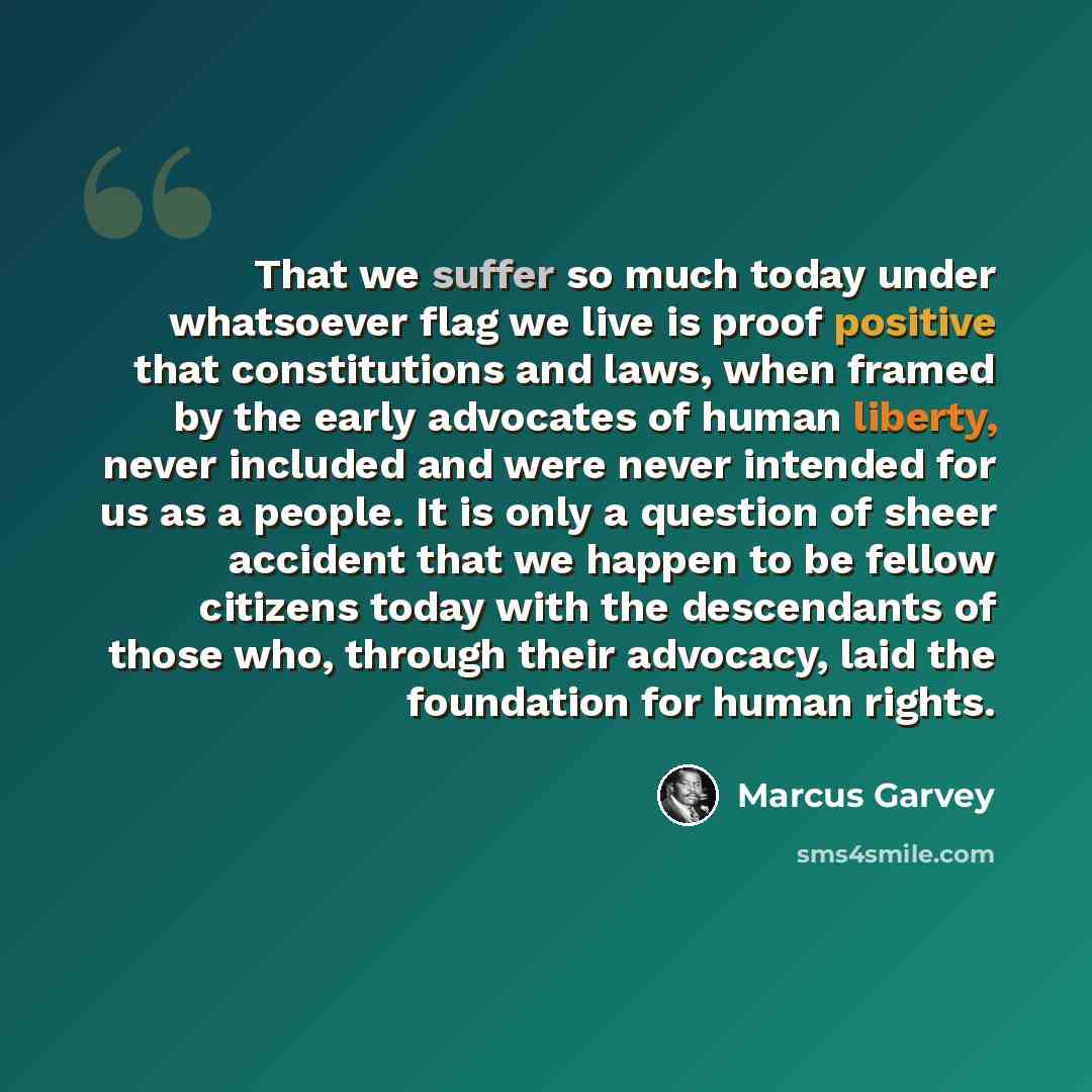 “That we suffer so much today under whatsoever flag we live is proof positive that constitutions and laws, when framed by the early advocates of human liberty, never included and were never intended for us as a people. It is only a question of sheer accident that we happen to be fellow citizens…” quote by Marcus Garvey