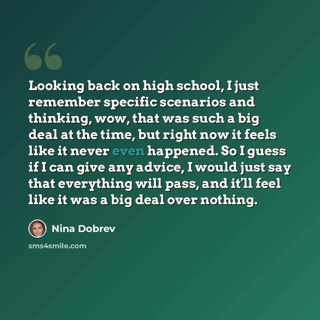 “Looking back on high school, I just remember specific scenarios and thinking, wow, that was such a big deal at the time, but right now it feels like it never even happened. So I guess if I can give any advice, I would just say that everything will pass, and it'll feel like it was a big deal over…” quote by Nina Dobrev
