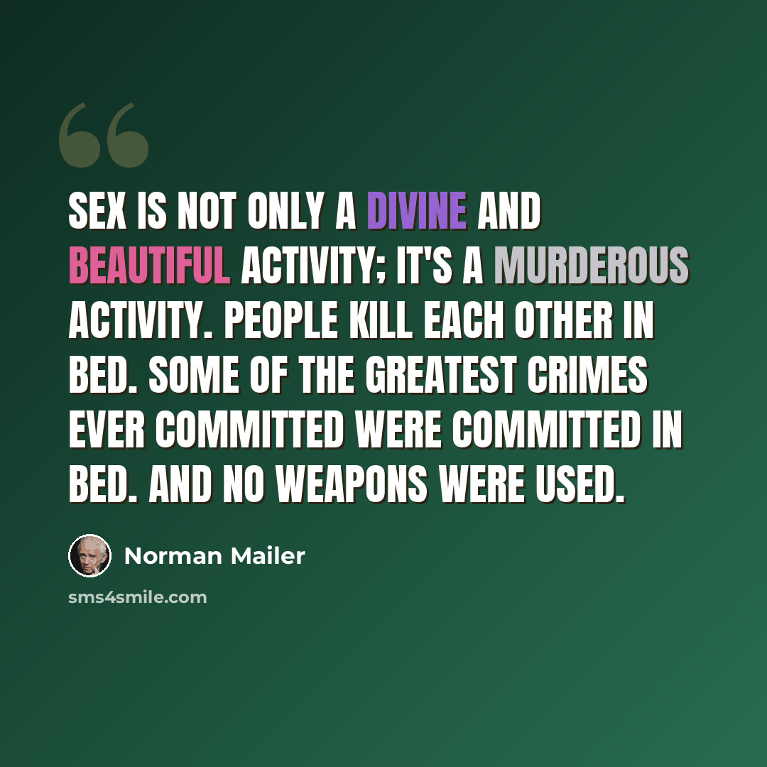 “Sex is not only a divine and beautiful activity; it's a murderous activity. People kill each other in bed. Some of the greatest crimes ever committed were committed in bed. And no weapons were used.” quote by Norman Mailer