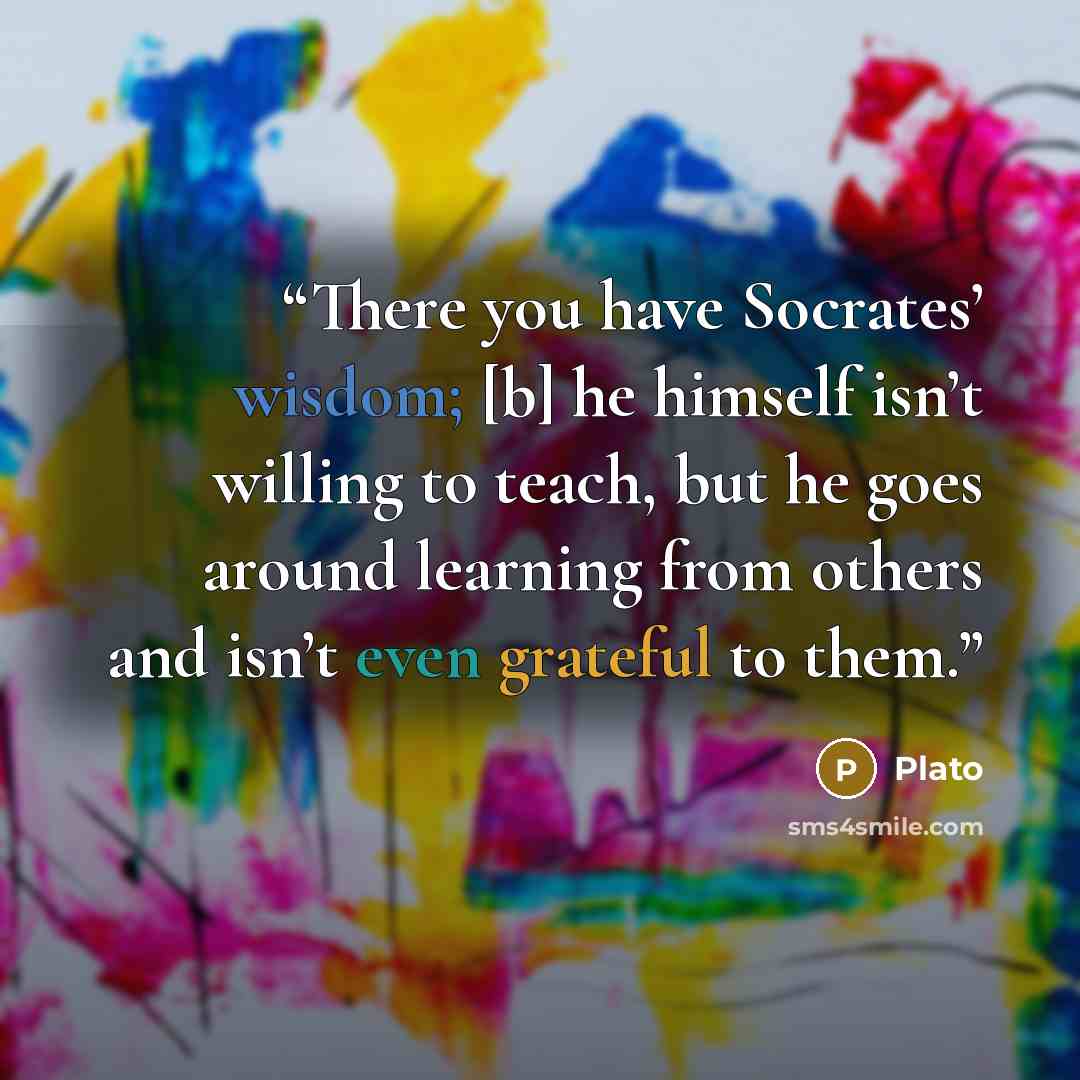 “There you have Socrates’ wisdom; [b] he himself isn’t willing to teach, but he goes around learning from others and isn’t even grateful to them.” quote by Plato