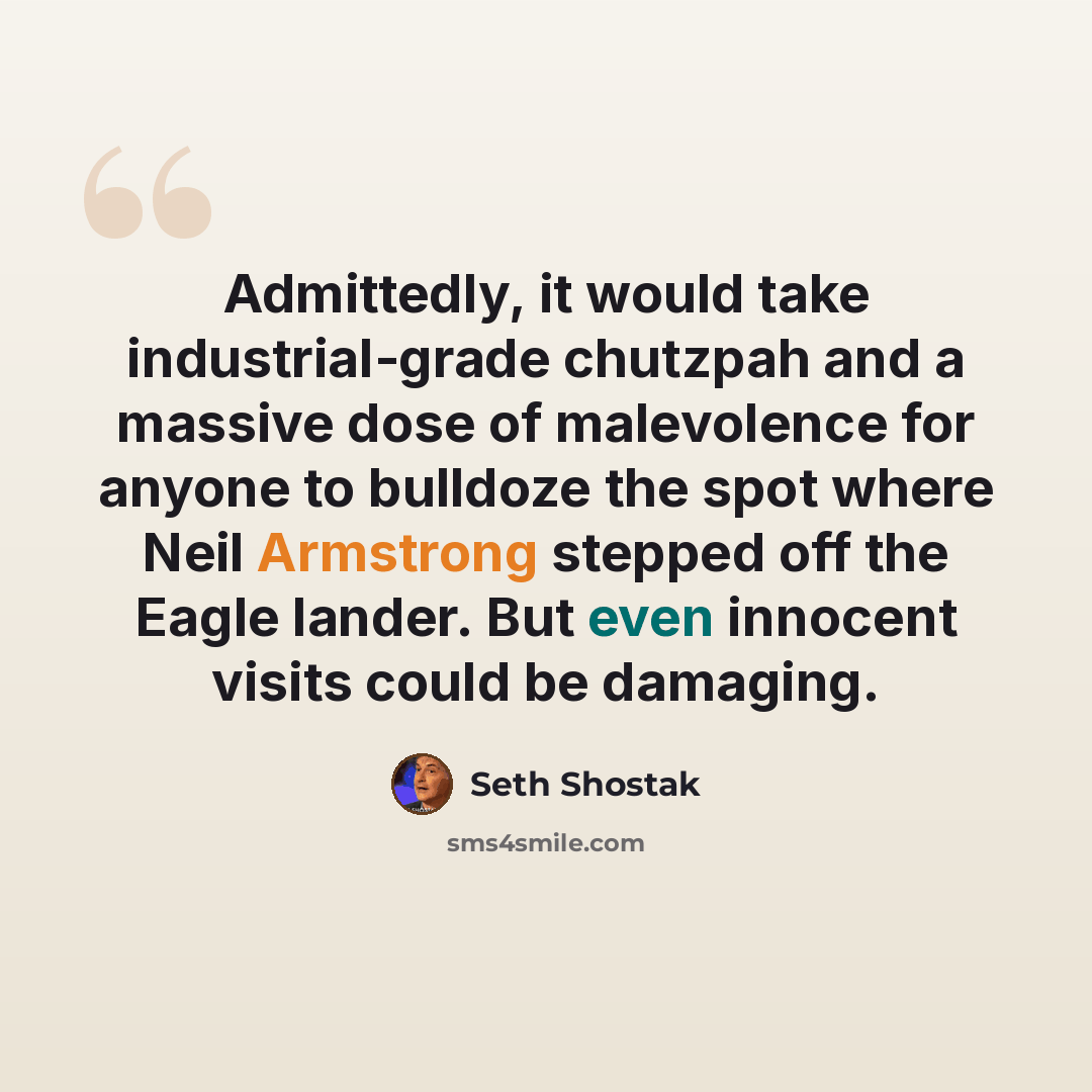 “Admittedly, it would take industrial-grade chutzpah and a massive dose of malevolence for anyone to bulldoze the spot where Neil Armstrong stepped off the Eagle lander. But even innocent visits could be damaging.” quote by Seth Shostak