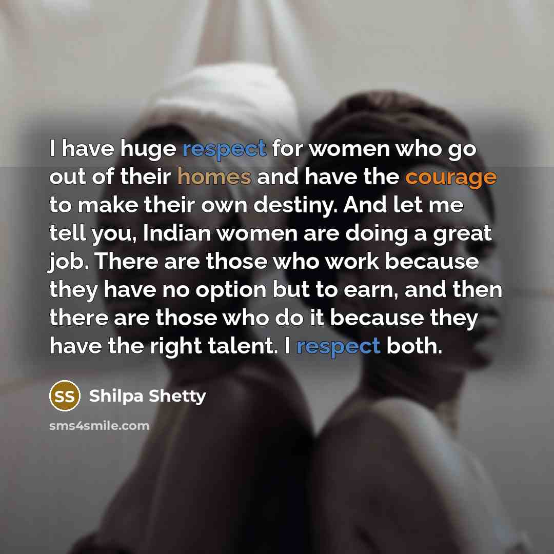 “I have huge respect for women who go out of their homes and have the courage to make their own destiny. And let me tell you, Indian women are doing a great job. There are those who work because they have no option but to earn, and then there are those who do it because they have the right talent…” quote by Shilpa Shetty