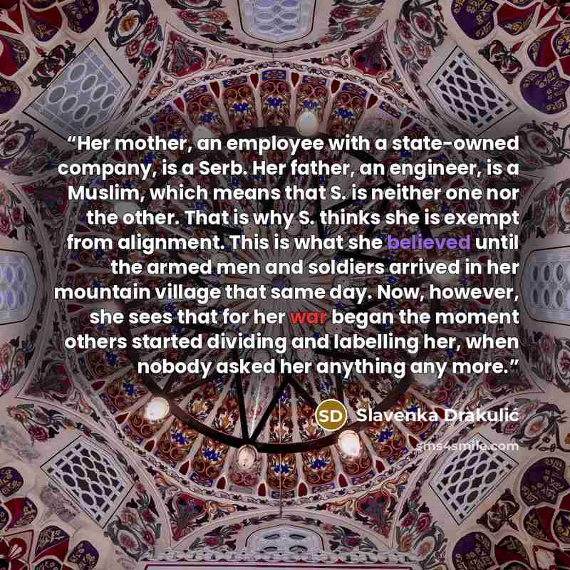 “Her mother, an employee with a state-owned company, is a Serb. Her father, an engineer, is a Muslim, which means that S. is neither one nor the other. That is why S. thinks she is exempt from alignment. This is what she believed until the armed men and soldiers arrived in her mountain village that…” quote by Slavenka Drakulić