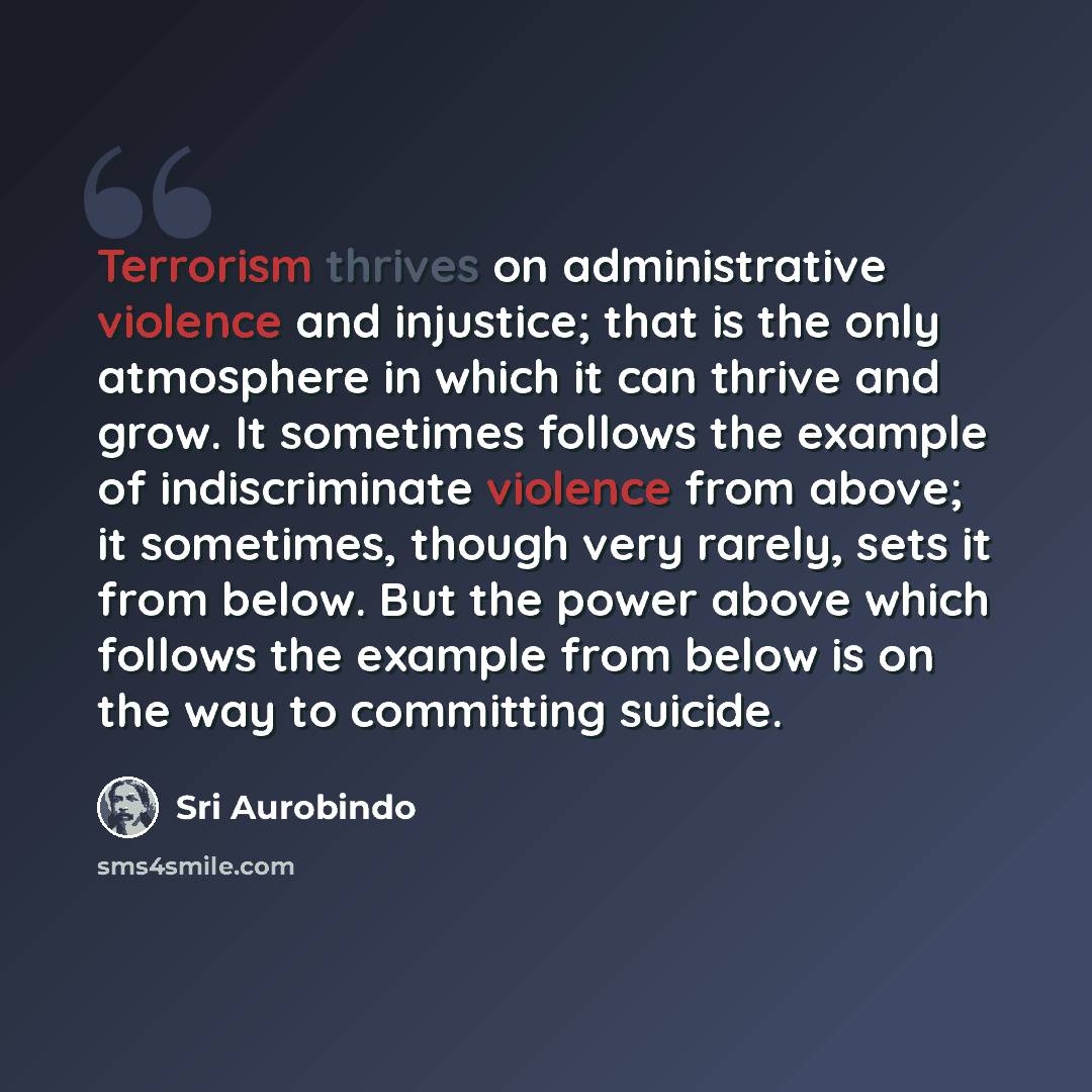“Terrorism thrives on administrative violence and injustice; that is the only atmosphere in which it can thrive and grow. It sometimes follows the example of indiscriminate violence from above; it sometimes, though very rarely, sets it from below. But the power above which follows the example from…” quote by Sri Aurobindo