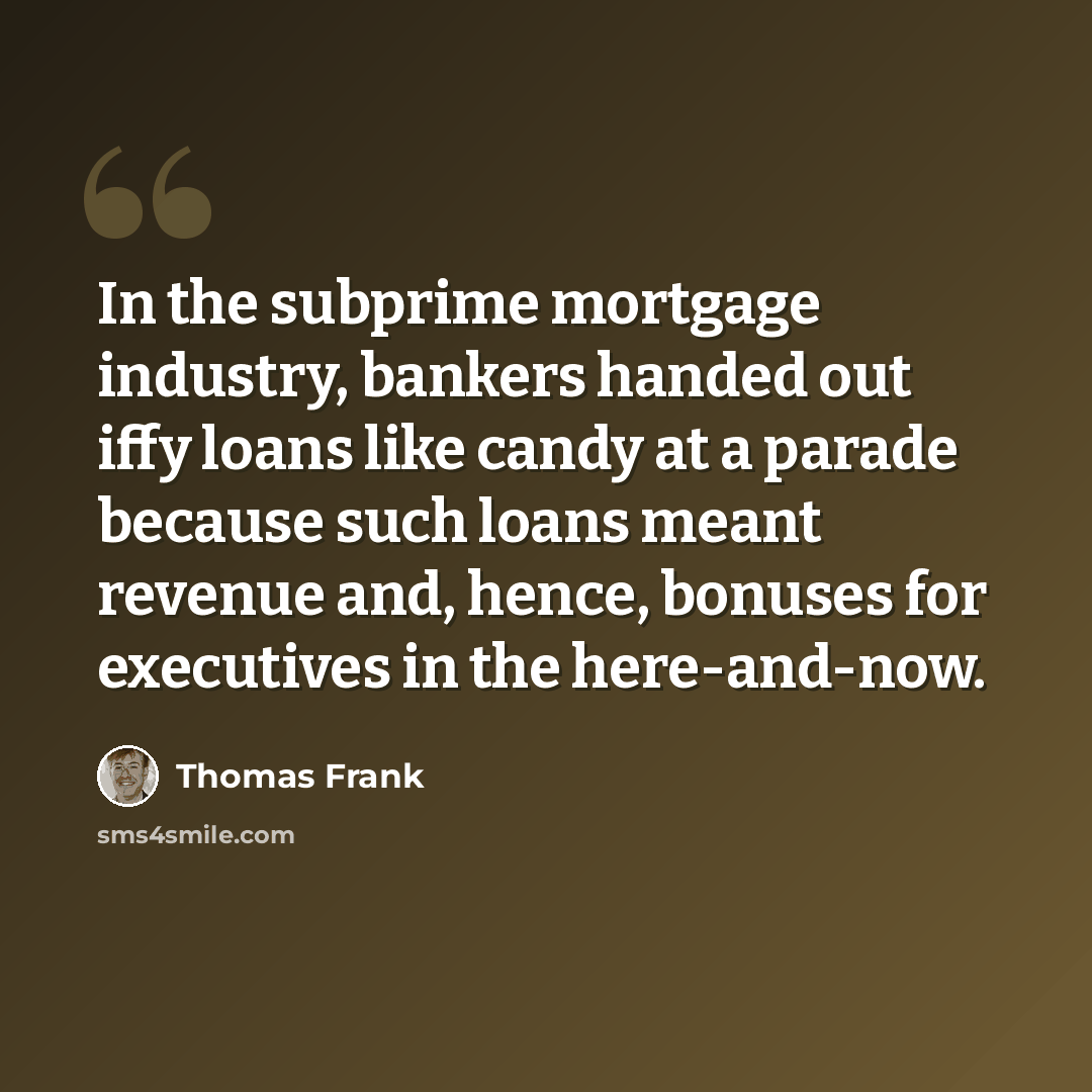 “In the subprime mortgage industry, bankers handed out iffy loans like candy at a parade because such loans meant revenue and, hence, bonuses for executives in the here-and-now.” quote by Thomas Frank