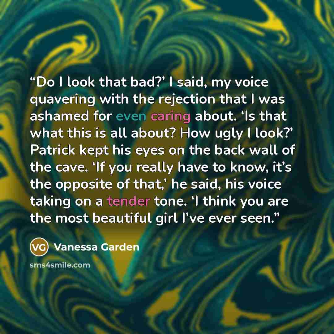 “Do I look that bad?’ I said, my voice quavering with the rejection that I was ashamed for even caring about. ‘Is that what this is all about? How ugly I look?’ Patrick kept his eyes on the back wall of the cave. ‘If you really have to know, it’s the opposite of that,’ he said, his voice taking on…” quote by Vanessa Garden