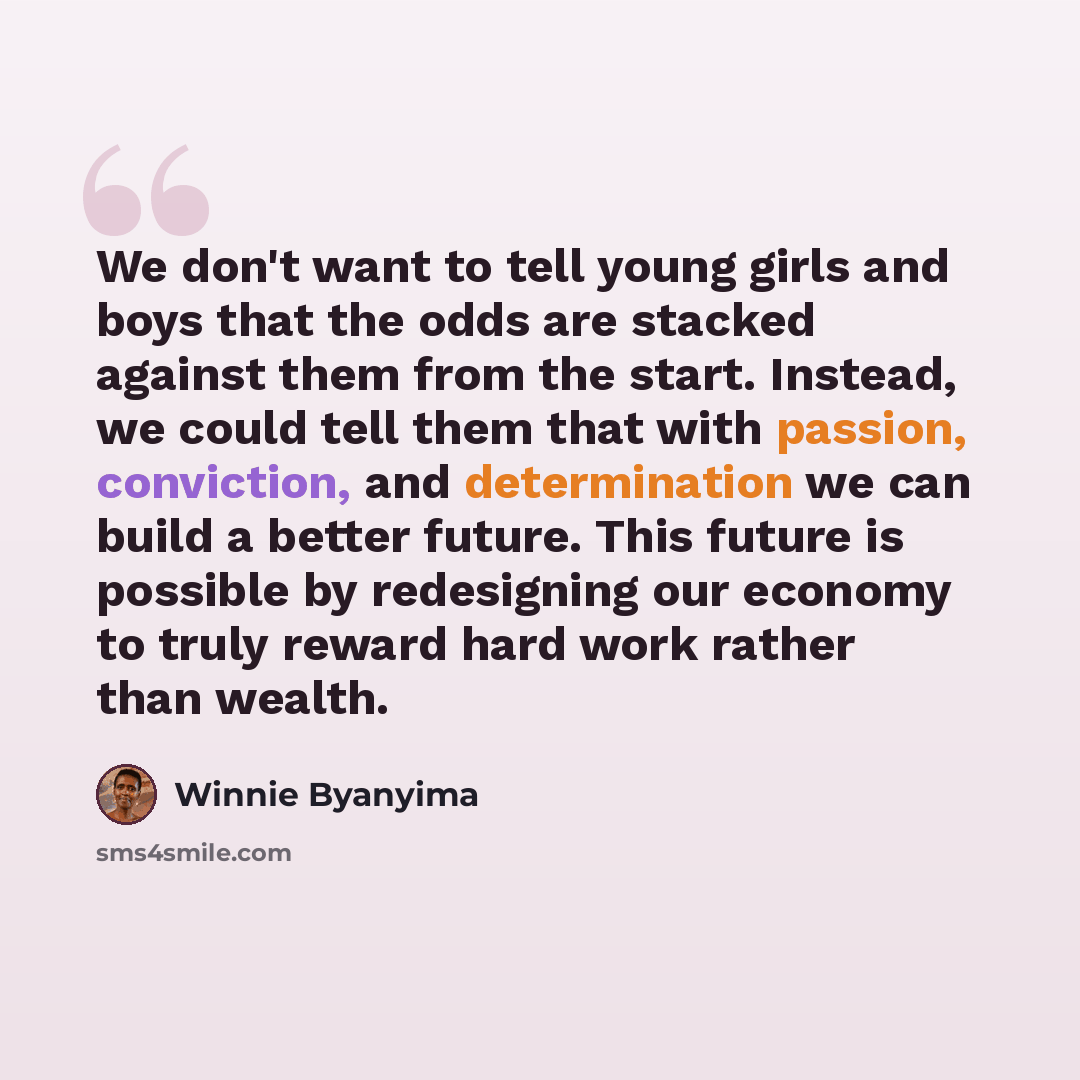“We don't want to tell young girls and boys that the odds are stacked against them from the start. Instead, we could tell them that with passion, conviction, and determination we can build a better future. This future is possible by redesigning our economy to truly reward hard work rather than…” quote by Winnie Byanyima