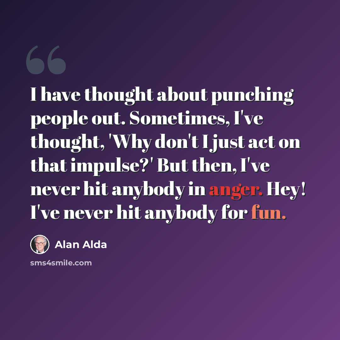 “I have thought about punching people out. Sometimes, I've thought, 'Why don't I just act on that impulse?' But then, I've never hit anybody in anger. Hey! I've never hit anybody for fun.” quote by Alan Alda