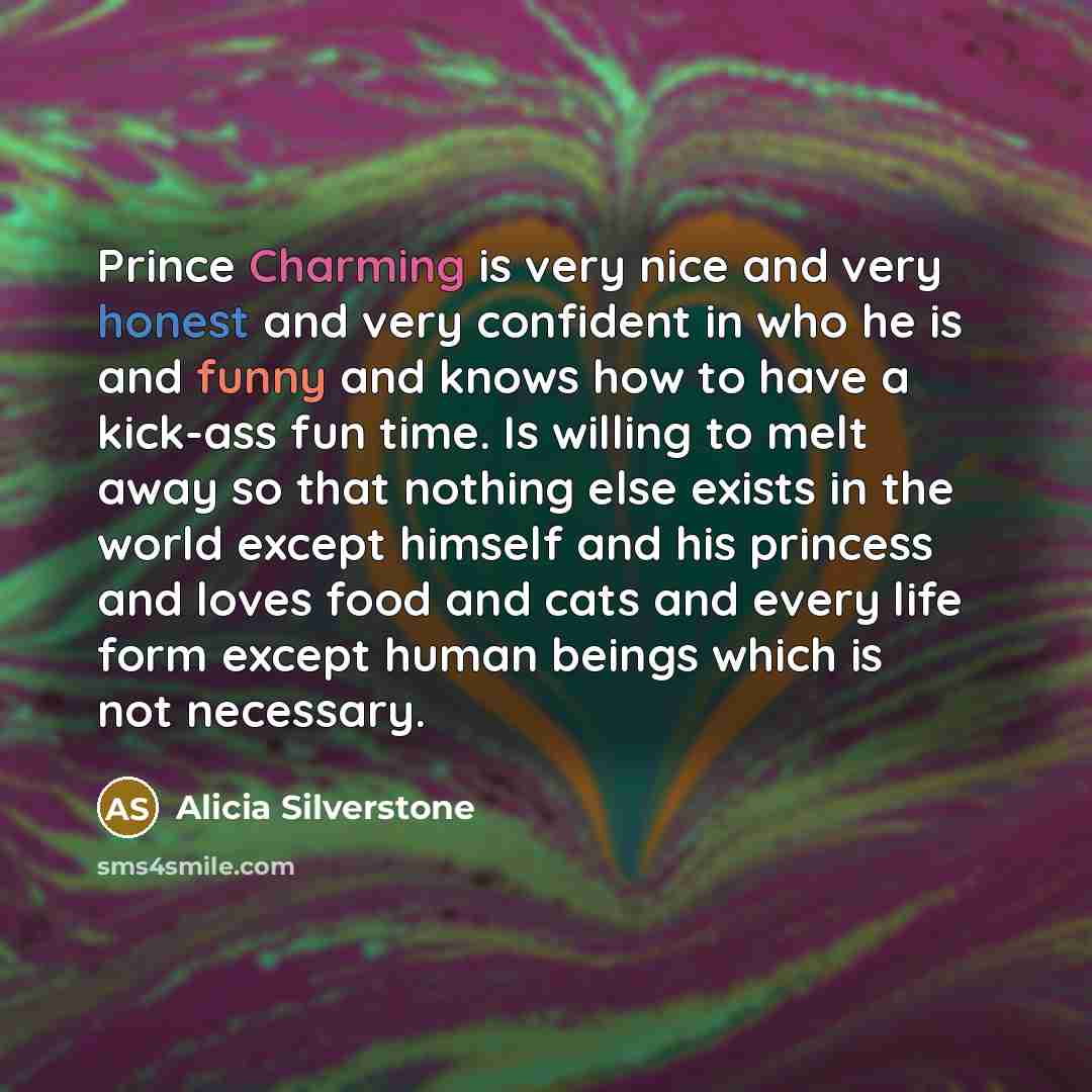“Prince Charming is very nice and very honest and very confident in who he is and funny and knows how to have a kick-ass fun time. Is willing to melt away so that nothing else exists in the world except himself and his princess and loves food and cats and every life form except human beings which…” quote by Alicia Silverstone