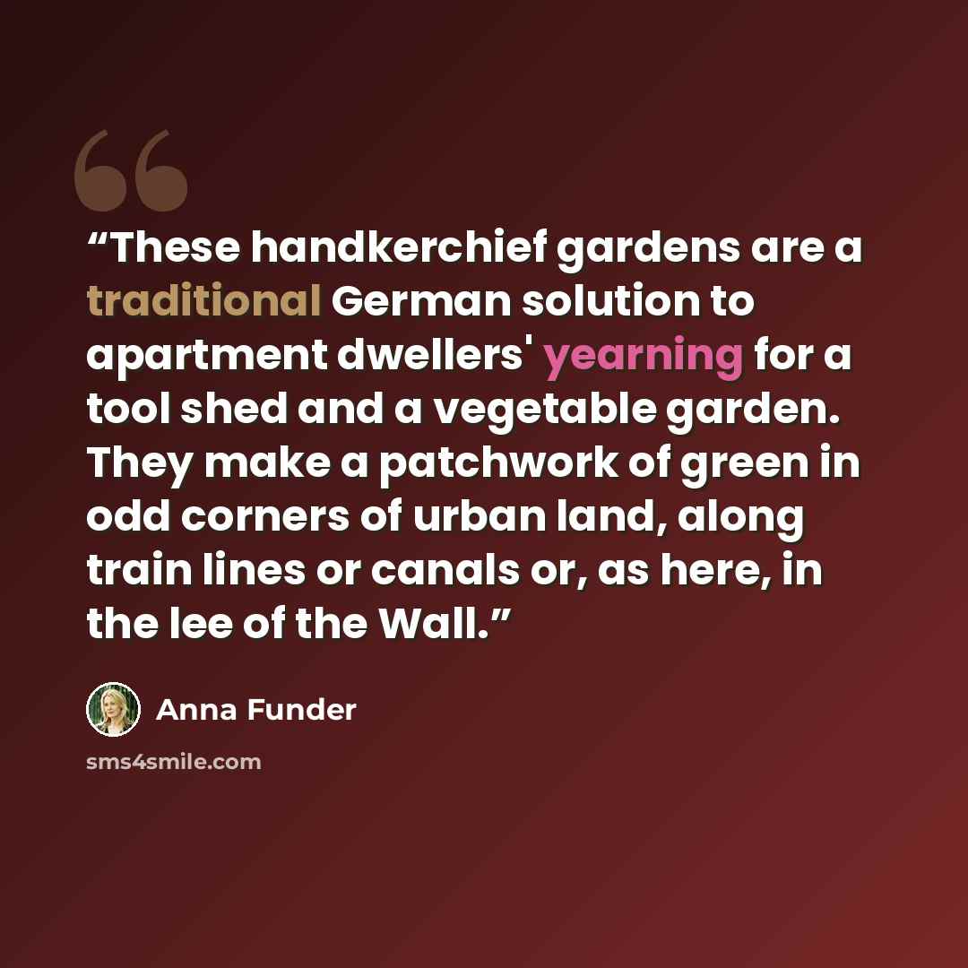 “These handkerchief gardens are a traditional German solution to apartment dwellers' yearning for a tool shed and a vegetable garden. They make a patchwork of green in odd corners of urban land, along train lines or canals or, as here, in the lee of the Wall.” quote by Anna Funder
