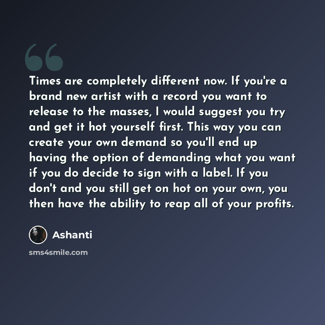 “Times are completely different now. If you're a brand new artist with a record you want to release to the masses, I would suggest you try and get it hot yourself first. This way you can create your own demand so you'll end up having the option of demanding what you want if you do decide to sign…” quote by Ashanti