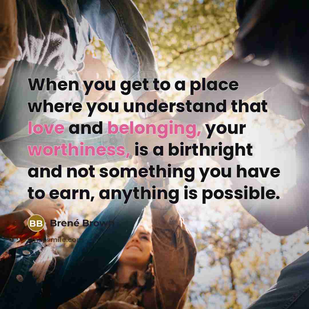 “When you get to a place where you understand that love and belonging, your worthiness, is a birthright and not something you have to earn, anything is possible.” quote by Brené Brown