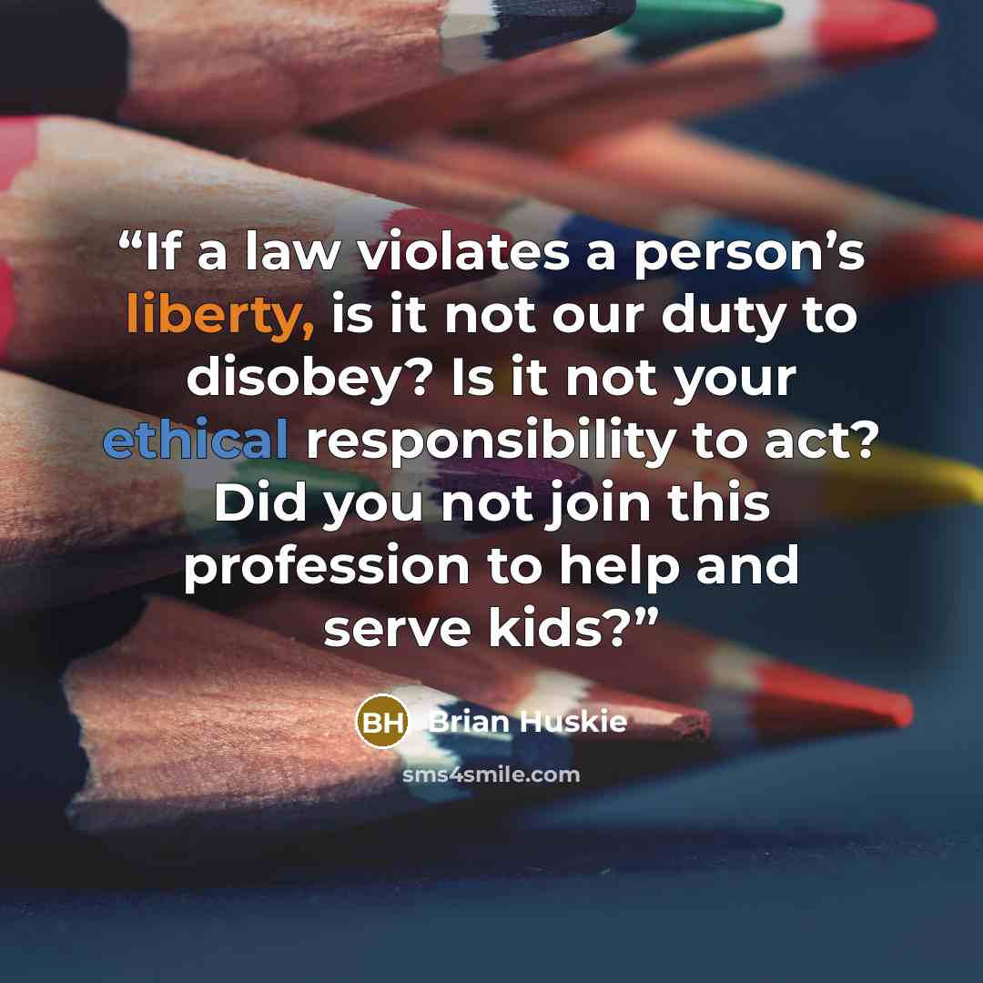 “If a law violates a person’s liberty, is it not our duty to disobey? Is it not your ethical responsibility to act? Did you not join this profession to help and serve kids?” quote by Brian Huskie