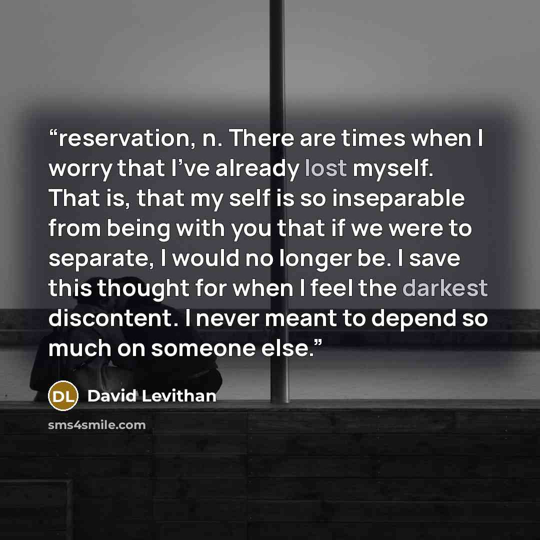 “reservation, n. There are times when I worry that I've already lost myself. That is, that my self is so inseparable from being with you that if we were to separate, I would no longer be. I save this thought for when I feel the darkest discontent. I never meant to depend so much on someone else.” quote by David Levithan