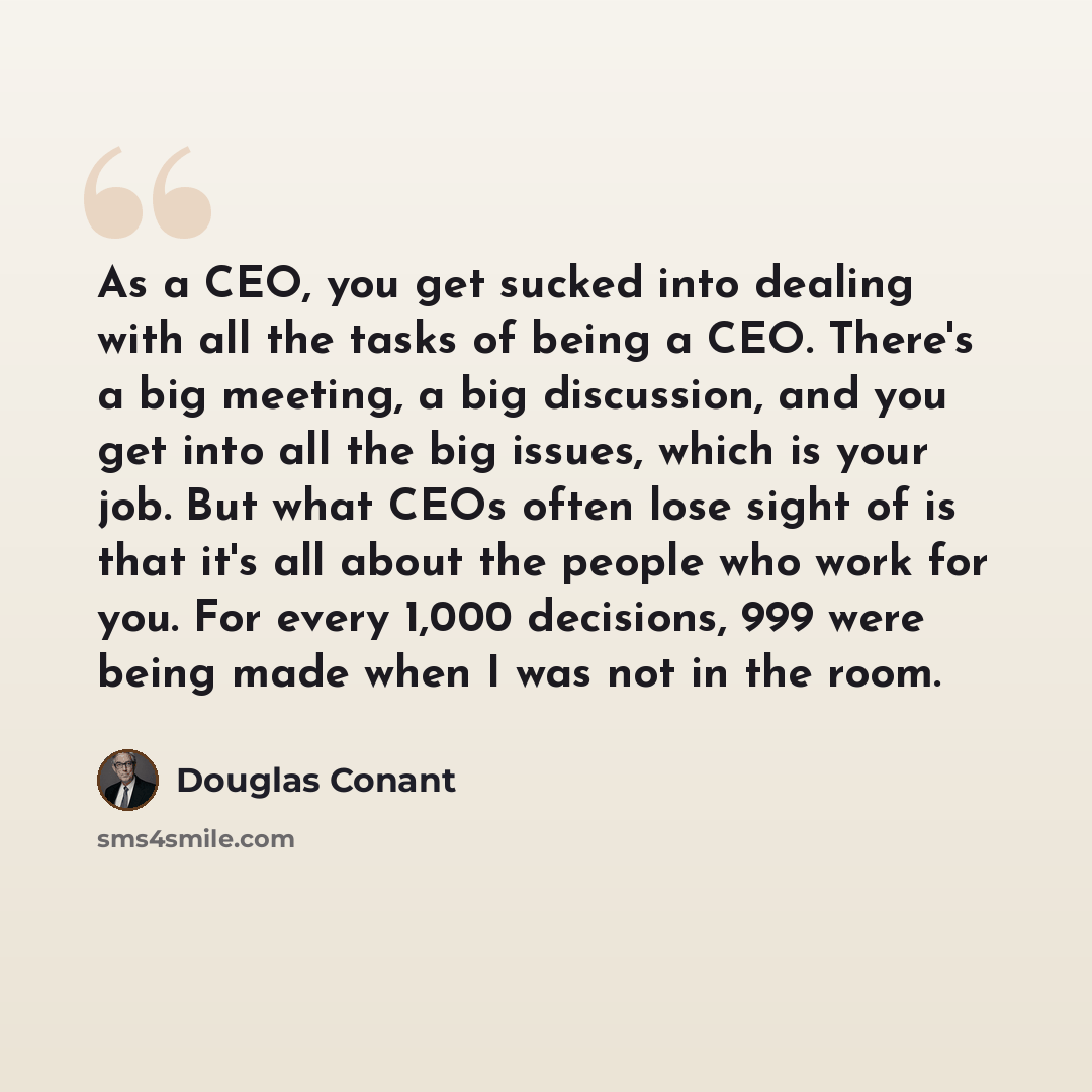 “As a CEO, you get sucked into dealing with all the tasks of being a CEO. There's a big meeting, a big discussion, and you get into all the big issues, which is your job. But what CEOs often lose sight of is that it's all about the people who work for you. For every 1,000 decisions, 999 were being…” quote by Douglas Conant