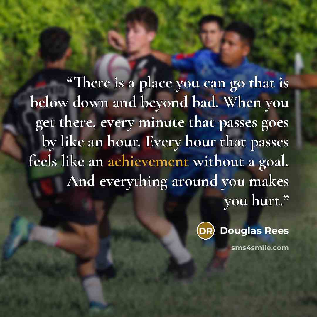 “There is a place you can go that is below down and beyond bad. When you get there, every minute that passes goes by like an hour. Every hour that passes feels like an achievement without a goal. And everything around you makes you hurt.” quote by Douglas Rees