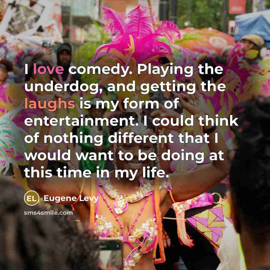 “I love comedy. Playing the underdog, and getting the laughs is my form of entertainment. I could think of nothing different that I would want to be doing at this time in my life.” quote by Eugene Levy