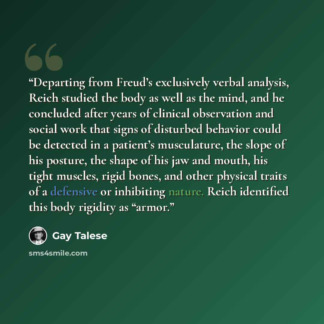 “Departing from Freud’s exclusively verbal analysis, Reich studied the body as well as the mind, and he concluded after years of clinical observation and social work that signs of disturbed behavior could be detected in a patient’s musculature, the slope of his posture, the shape of his jaw and…” quote by Gay Talese