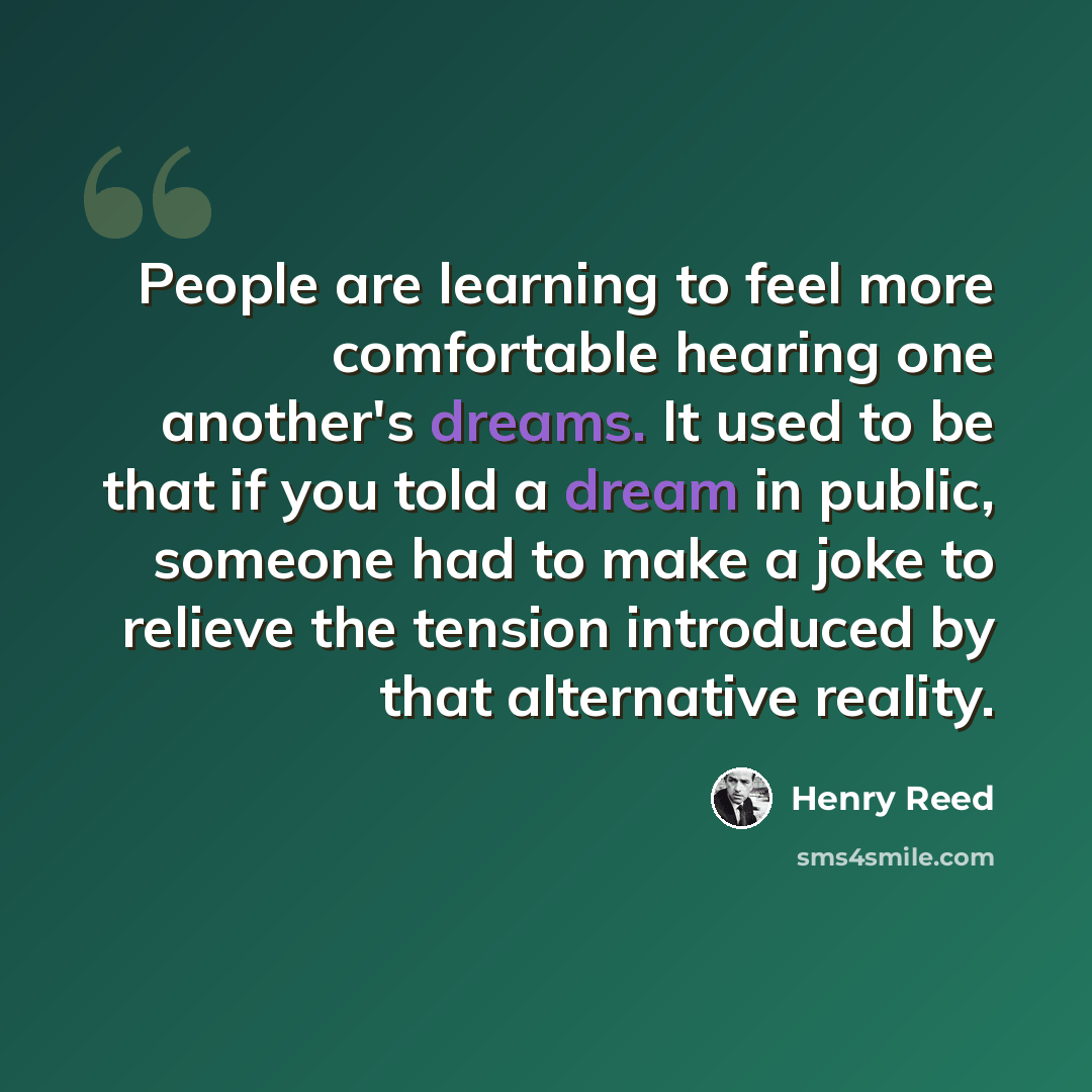 “People are learning to feel more comfortable hearing one another's dreams. It used to be that if you told a dream in public, someone had to make a joke to relieve the tension introduced by that alternative reality.” quote by Henry Reed