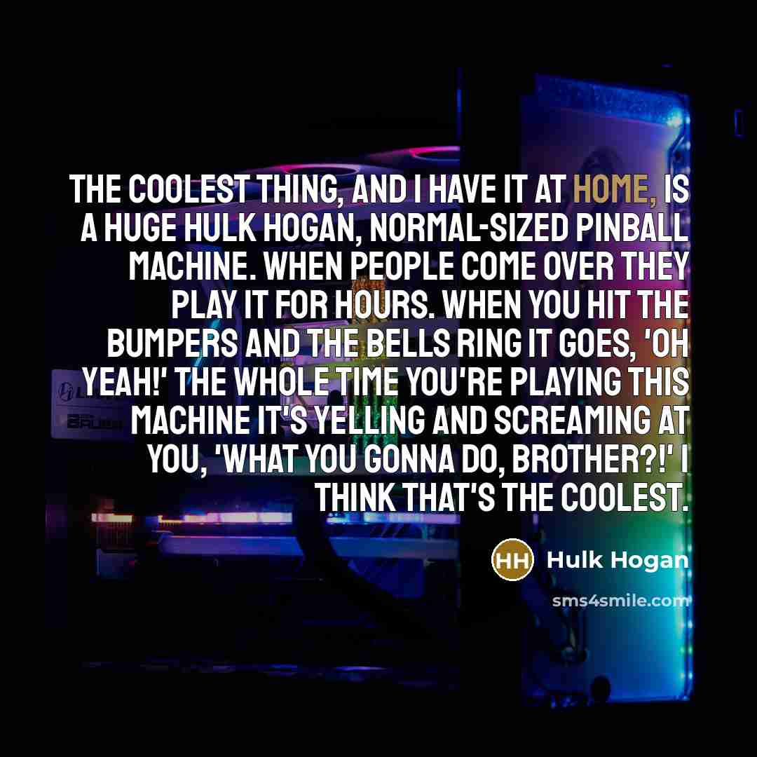 “The coolest thing, and I have it at home, is a huge Hulk Hogan, normal-sized pinball machine. When people come over they play it for hours. When you hit the bumpers and the bells ring it goes, 'Oh yeah!' The whole time you're playing this machine it's yelling and screaming at you, 'What you gonna…” quote by Hulk Hogan