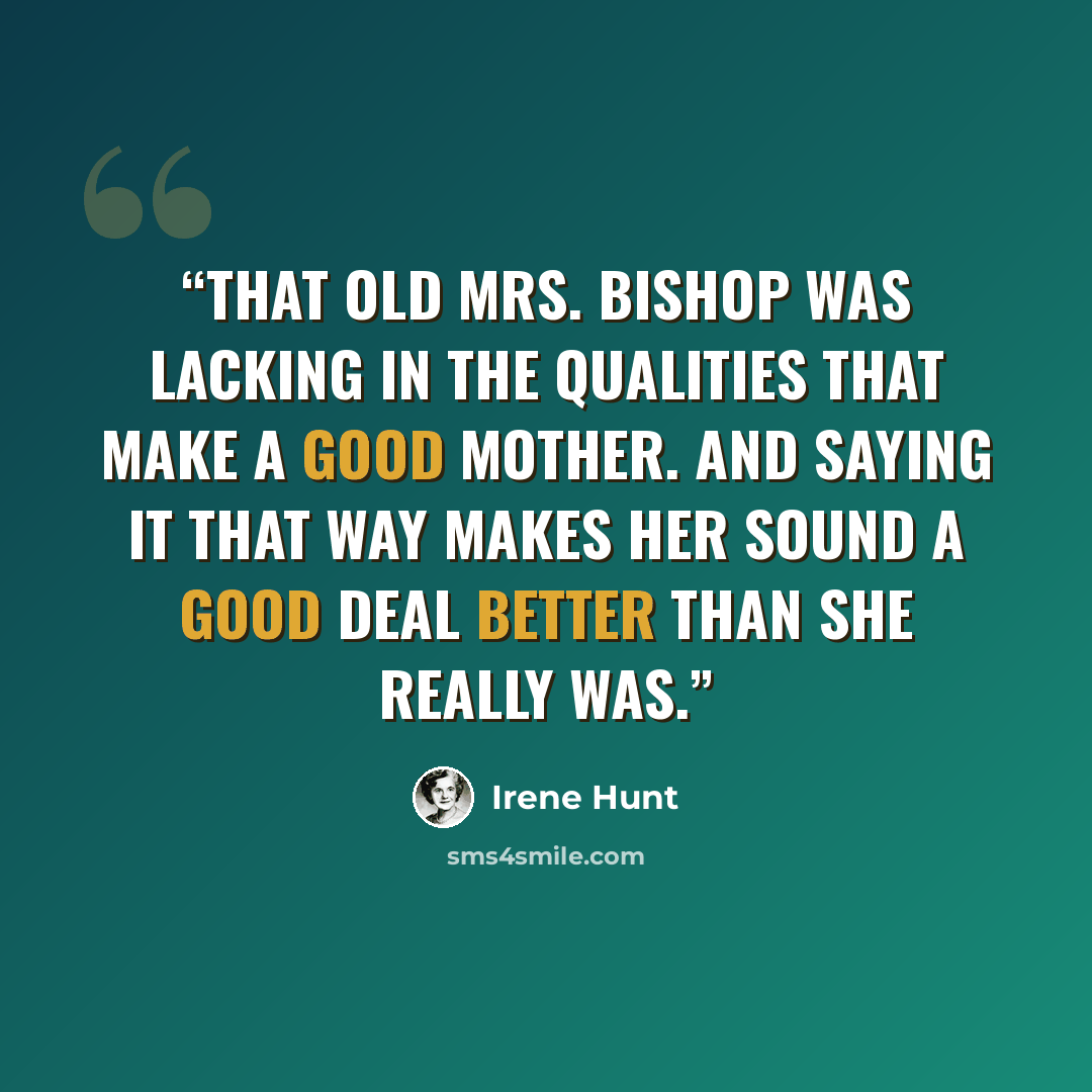 “that old Mrs. Bishop was lacking in the qualities that make a good mother. And saying it that way makes her sound a good deal better than she really was.” quote by Irene Hunt