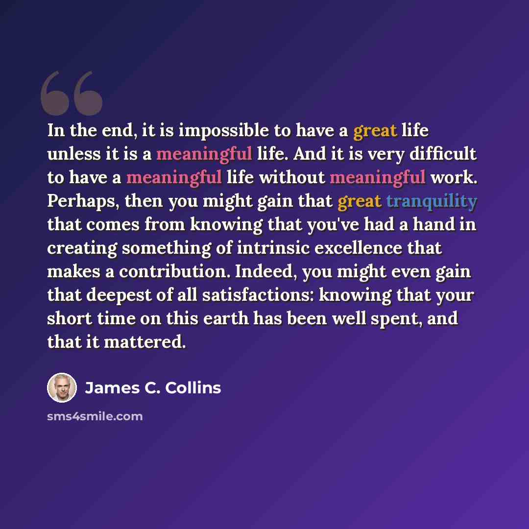 “In the end, it is impossible to have a great life unless it is a meaningful life. And it is very difficult to have a meaningful life without meaningful work. Perhaps, then you might gain that great tranquility that comes from knowing that you've had a hand in creating something of intrinsic…” quote by James C. Collins