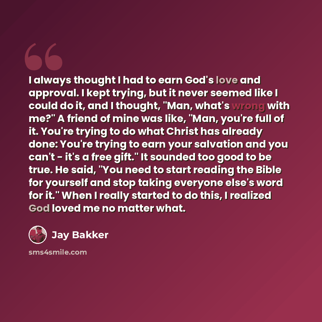 “I always thought I had to earn God's love and approval. I kept trying, but it never seemed like I could do it, and I thought, "Man, what's wrong with me?" A friend of mine was like, "Man, you're full of it. You're trying to do what Christ has already done: You're trying to earn your salvation and…” quote by Jay Bakker