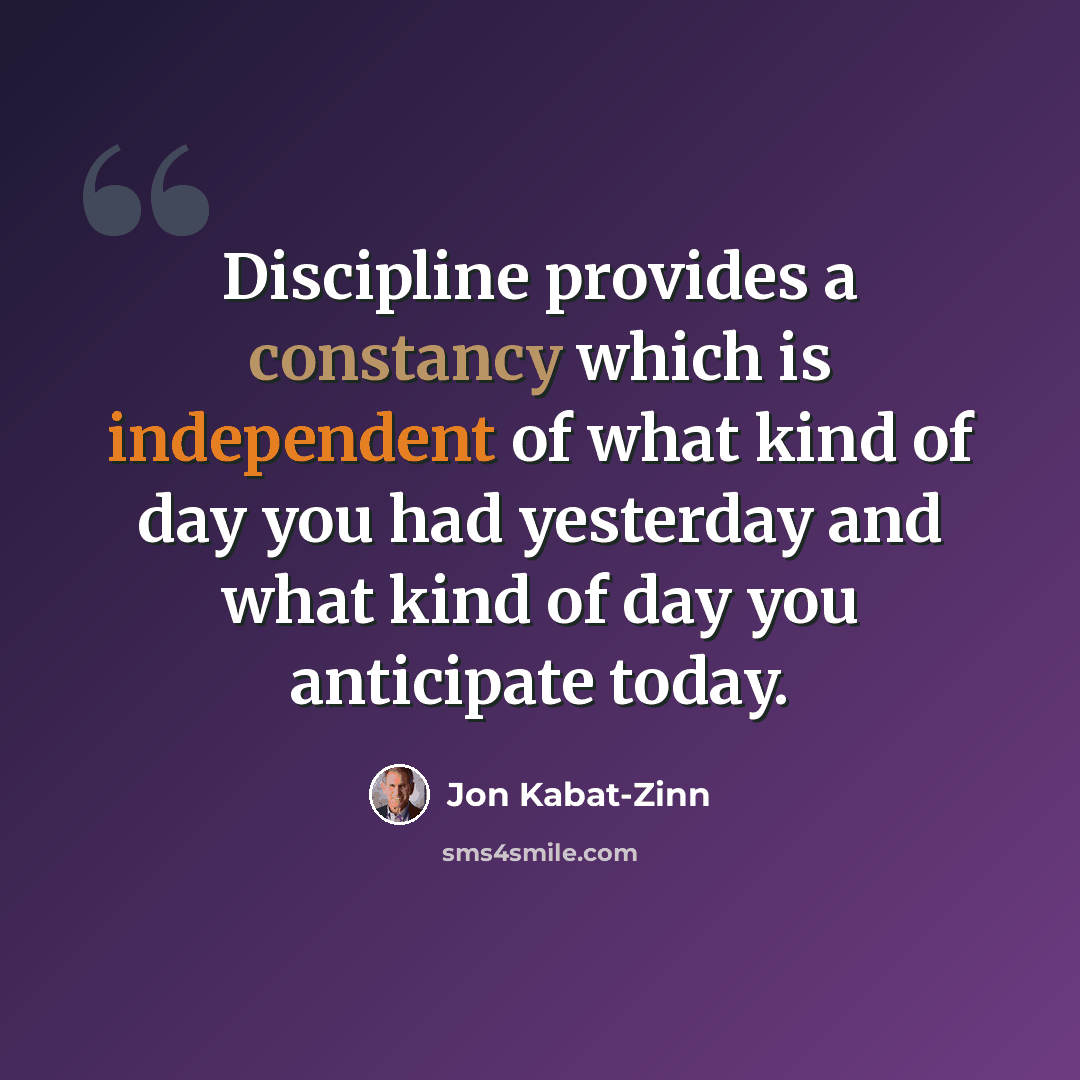 “Discipline provides a constancy which is independent of what kind of day you had yesterday and what kind of day you anticipate today.” quote by Jon Kabat-Zinn