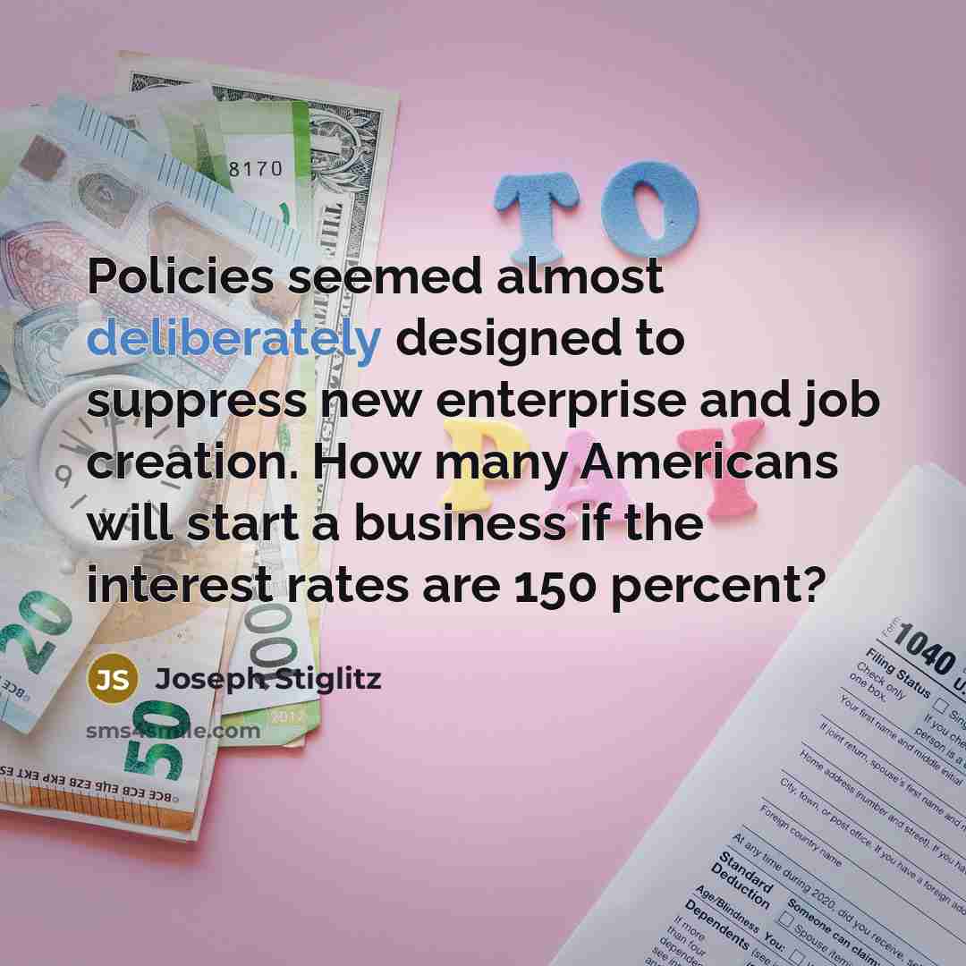 “Policies seemed almost deliberately designed to suppress new enterprise and job creation. How many Americans will start a business if the interest rates are 150 percent?” quote by Joseph Stiglitz