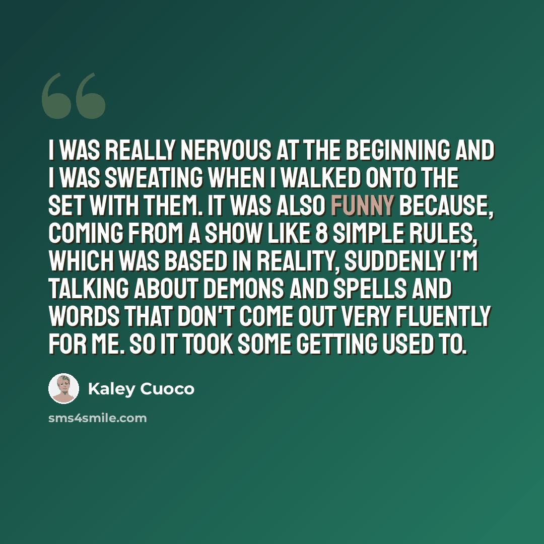 “I was really nervous at the beginning and I was sweating when I walked onto the set with them. It was also funny because, coming from a show like 8 Simple Rules, which was based in reality, suddenly I'm talking about demons and spells and words that don't come out very fluently for me. So it took…” quote by Kaley Cuoco