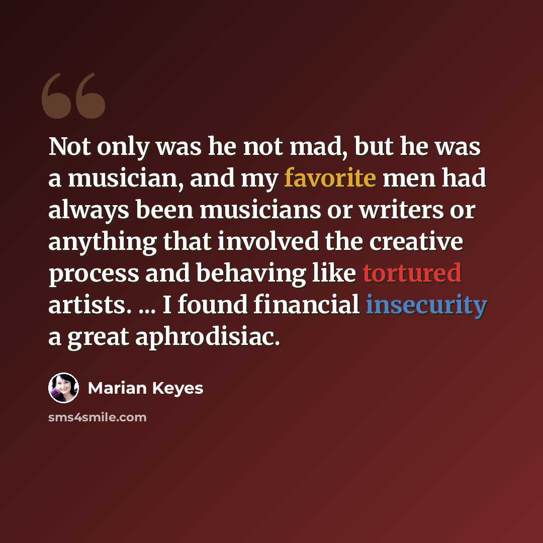 “Not only was he not mad, but he was a musician, and my favorite men had always been musicians or writers or anything that involved the creative process and behaving like tortured artists. ... I found financial insecurity a great aphrodisiac.” quote by Marian Keyes