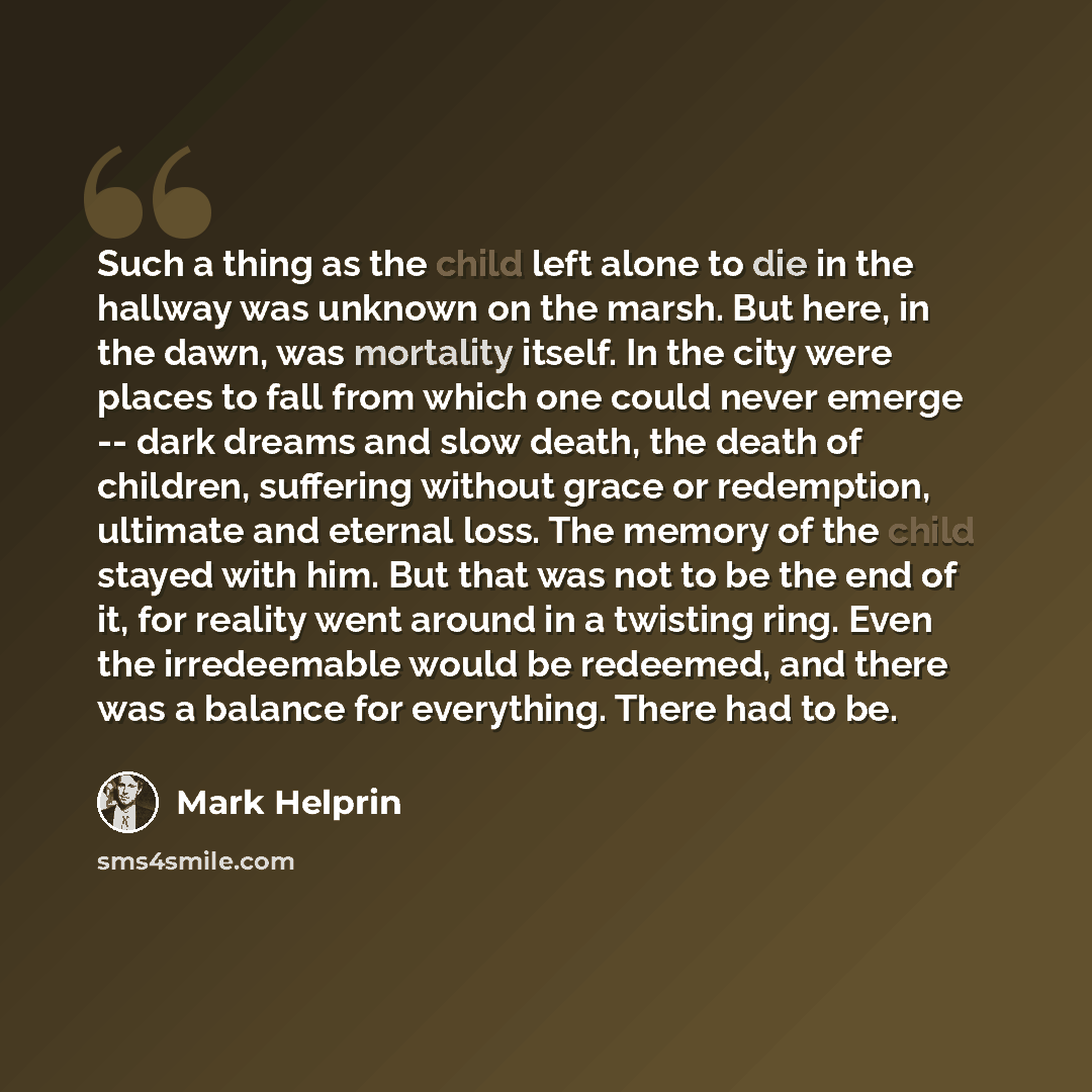 “Such a thing as the child left alone to die in the hallway was unknown on the marsh. But here, in the dawn, was mortality itself. In the city were places to fall from which one could never emerge -- dark dreams and slow death, the death of children, suffering without grace or redemption, ultimate…” quote by Mark Helprin
