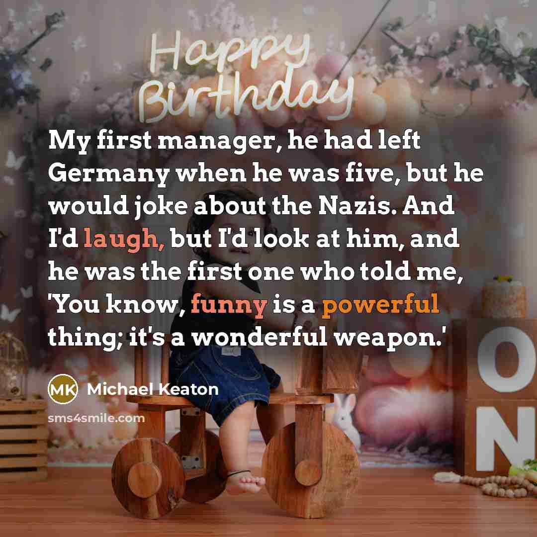 “My first manager, he had left Germany when he was five, but he would joke about the Nazis. And I'd laugh, but I'd look at him, and he was the first one who told me, 'You know, funny is a powerful thing; it's a wonderful weapon.'” quote by Michael Keaton