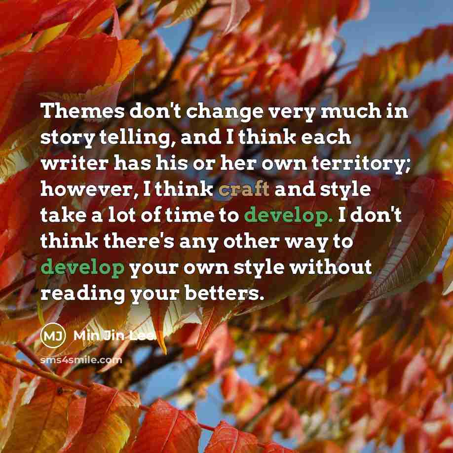 “Themes don't change very much in story telling, and I think each writer has his or her own territory; however, I think craft and style take a lot of time to develop. I don't think there's any other way to develop your own style without reading your betters.” quote by Min Jin Lee