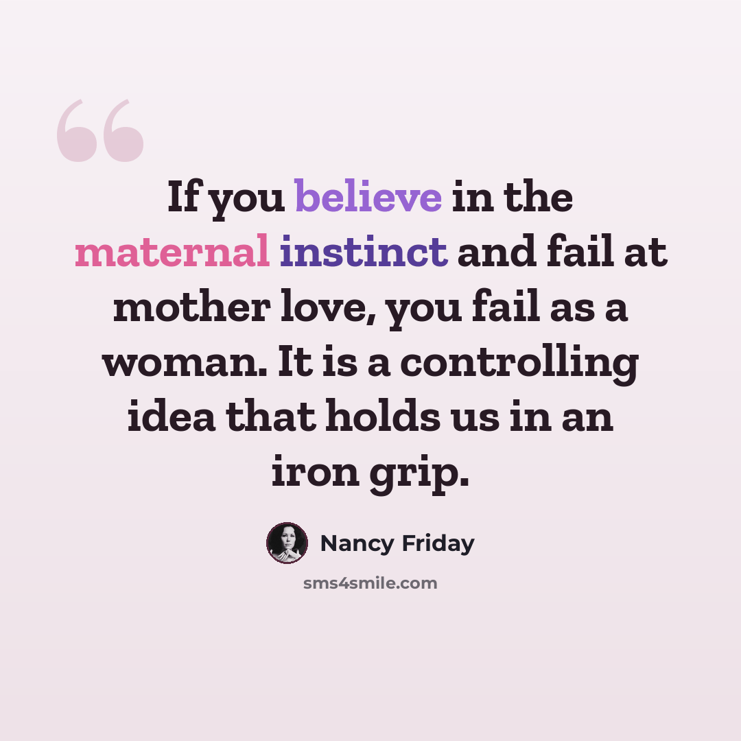 “If you believe in the maternal instinct and fail at mother love, you fail as a woman. It is a controlling idea that holds us in an iron grip.” quote by Nancy Friday