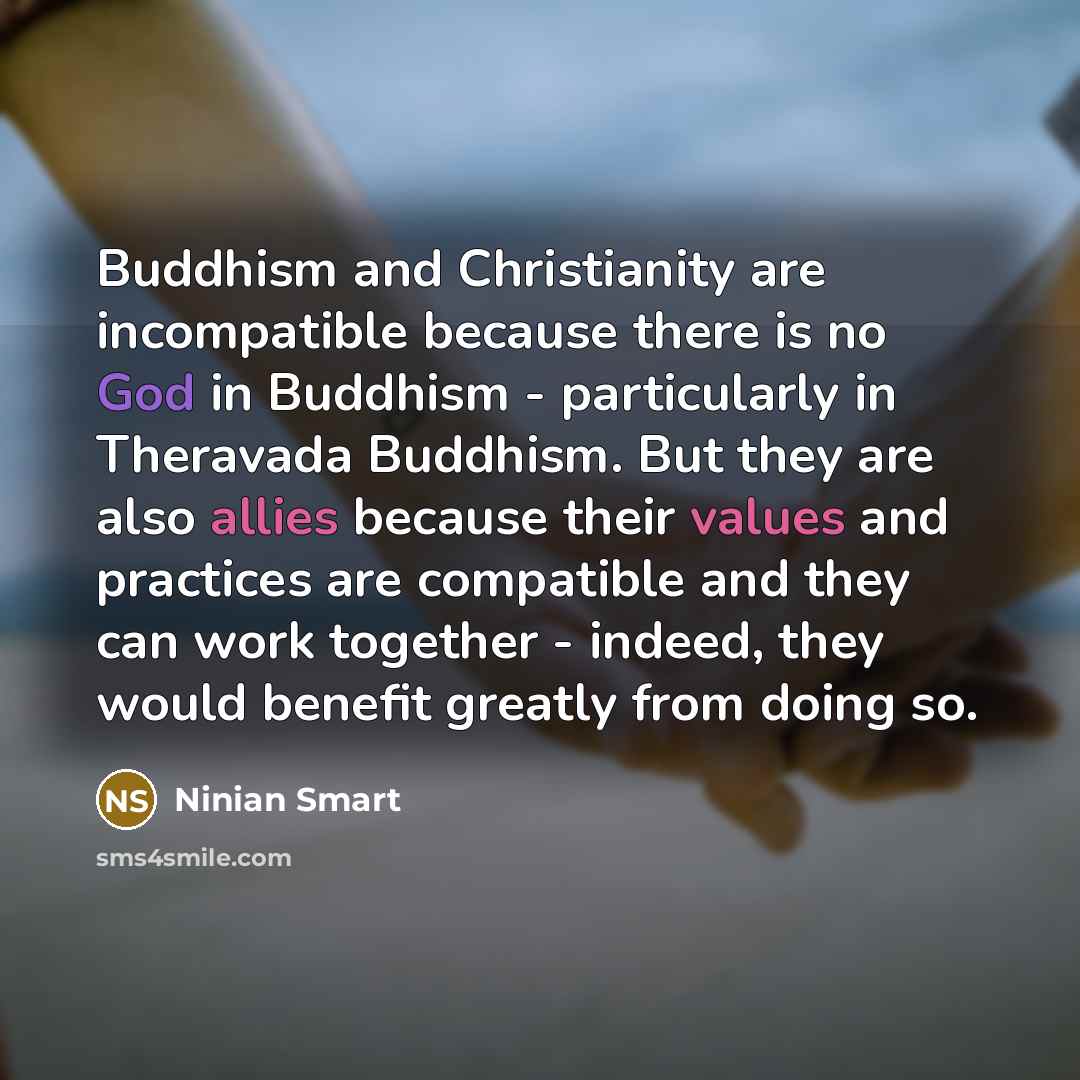 “Buddhism and Christianity are incompatible because there is no God in Buddhism - particularly in Theravada Buddhism. But they are also allies because their values and practices are compatible and they can work together - indeed, they would benefit greatly from doing so.” quote by Ninian Smart